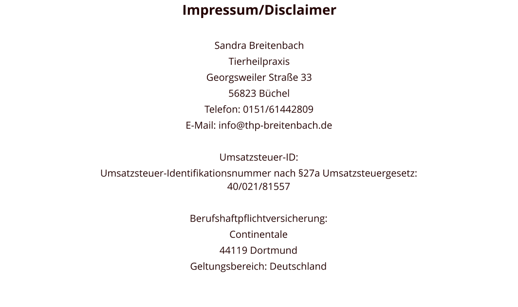 Impressum/Disclaimer  Sandra Breitenbach Tierheilpraxis Georgsweiler Straße 33 56823 Büchel Telefon: 0151/61442809 E-Mail: info@thp-breitenbach.de  Umsatzsteuer-ID: Umsatzsteuer-Identifikationsnummer nach §27a Umsatzsteuergesetz: 40/021/81557  Berufshaftpflichtversicherung:  Continentale 44119 Dortmund Geltungsbereich: Deutschland